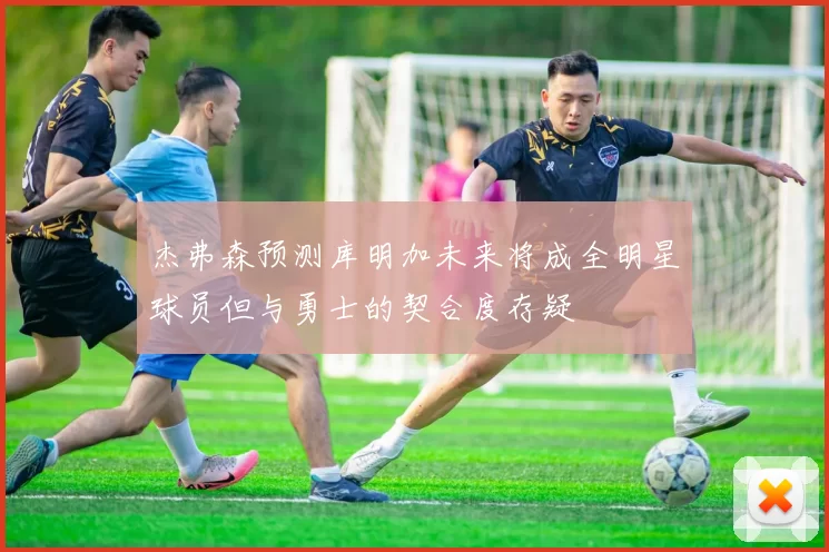 杰弗森预测库明加未来将成全明星球员但与勇士的契合度存疑
