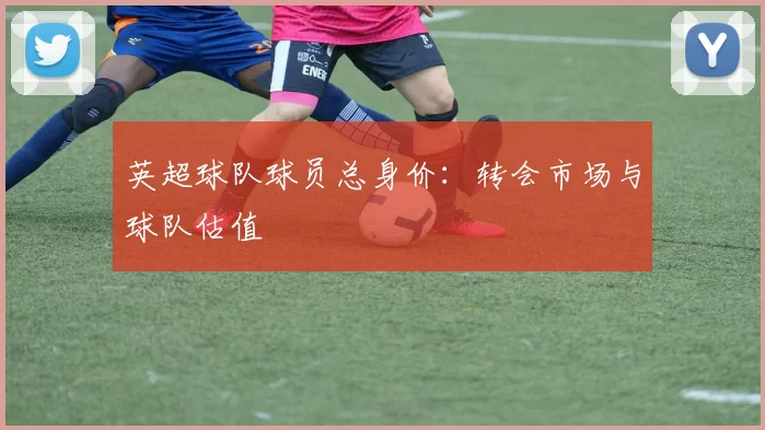 英超球队球员总身价：转会市场与球队估值