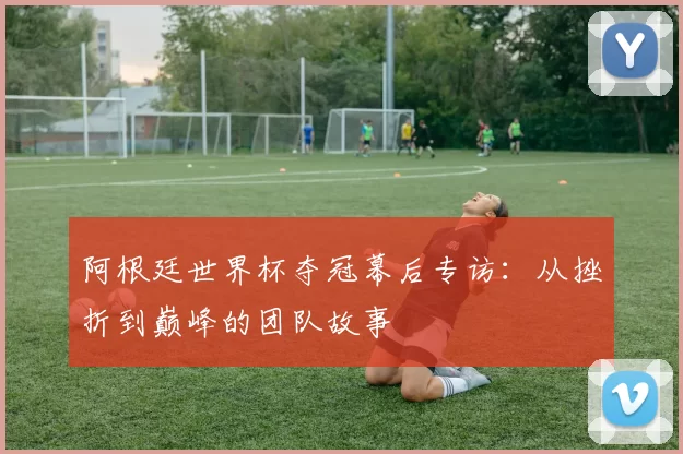 阿根廷世界杯夺冠幕后专访:从挫折到巅峰的团队故事