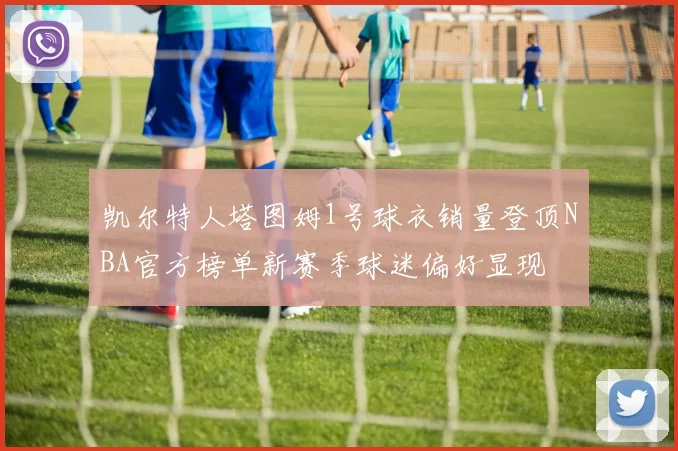 凯尔特人塔图姆1号球衣销量登顶NBA官方榜单新赛季球迷偏好显现