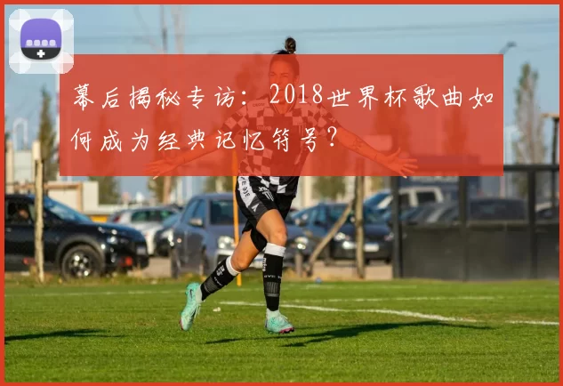 幕后揭秘专访：2018世界杯歌曲如何成为经典记忆符号？