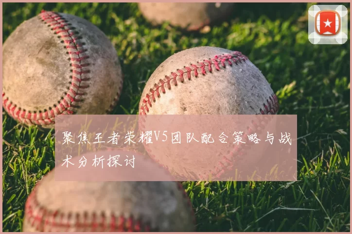 聚焦王者荣耀V5团队配合策略与战术分析探讨