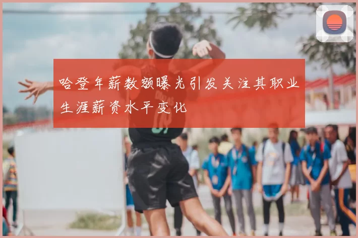 哈登年薪数额曝光引发关注其职业生涯薪资水平变化