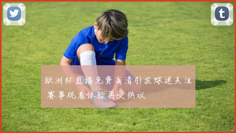 欧洲杯直播免费高清引发球迷关注 赛事观看体验再受热议