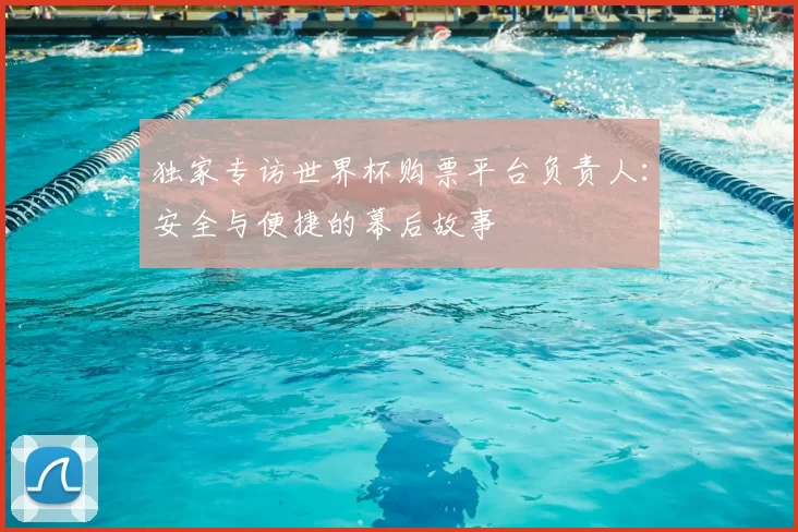 独家专访世界杯购票平台负责人：安全与便捷的幕后故事