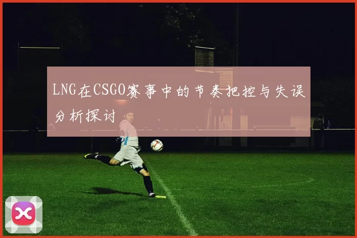 LNG在CSGO赛事中的节奏把控与失误分析探讨
