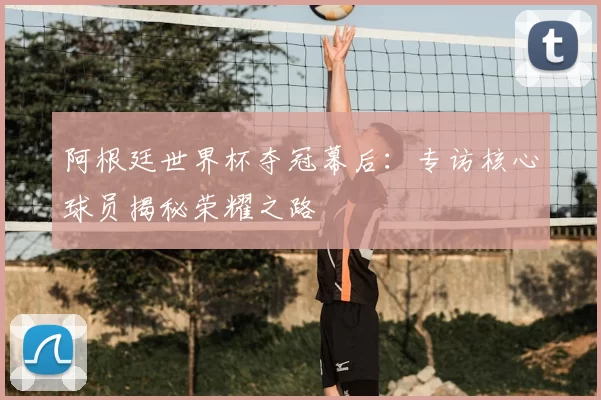 阿根廷世界杯夺冠幕后：专访核心球员揭秘荣耀之路