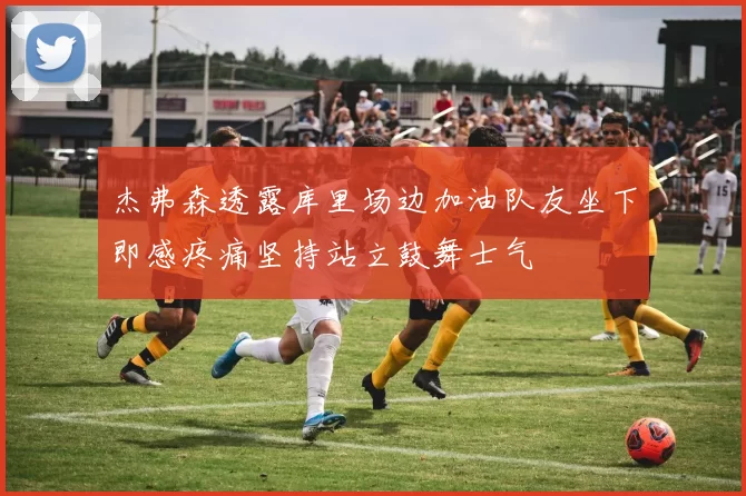 杰弗森透露库里场边加油队友坐下即感疼痛坚持站立鼓舞士气