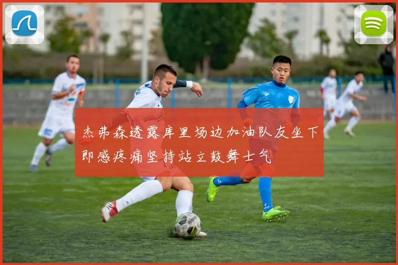 杰弗森透露库里场边加油队友坐下即感疼痛坚持站立鼓舞士气