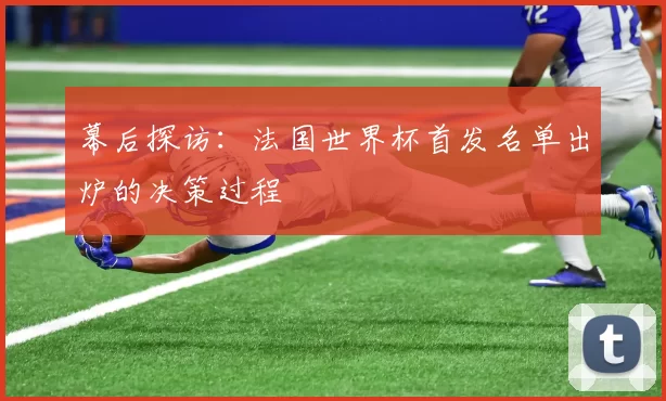 幕后探访:法国世界杯首发名单出炉的决策过程