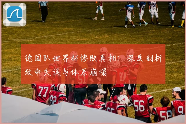 德国队世界杯惨败真相:深度剖析致命失误与体系崩塌