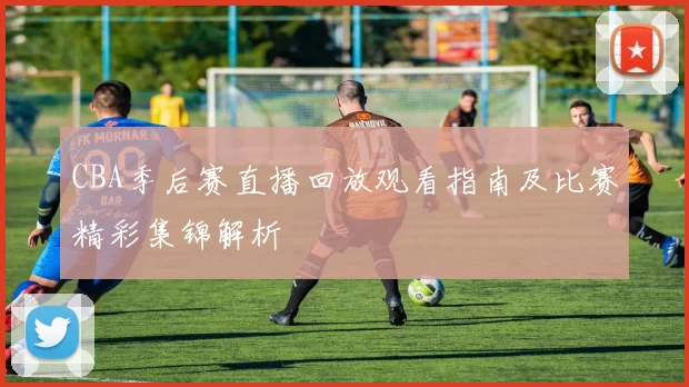 CBA季后赛直播回放观看指南及比赛精彩集锦解析