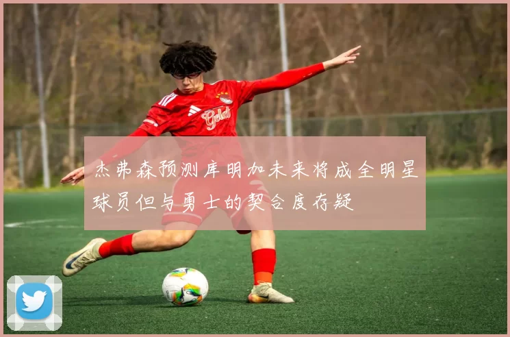 杰弗森预测库明加未来将成全明星球员但与勇士的契合度存疑