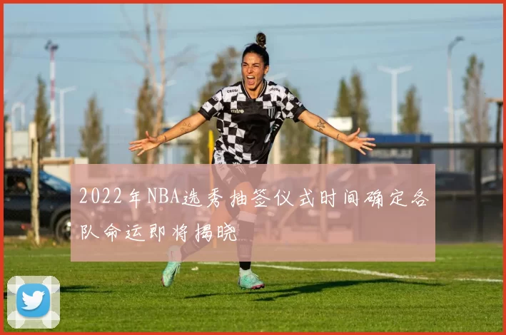 2022年NBA选秀抽签仪式时间确定各队命运即将揭晓