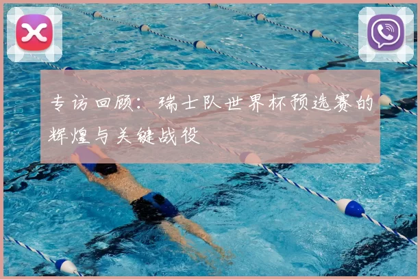 专访回顾：瑞士队世界杯预选赛的辉煌与关键战役