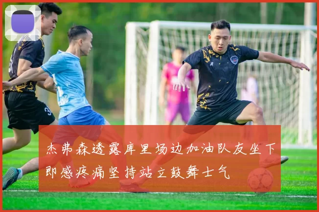 杰弗森透露库里场边加油队友坐下即感疼痛坚持站立鼓舞士气