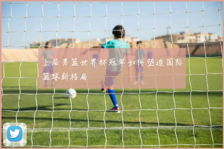 上届男篮世界杯冠军如何塑造国际篮球新格局