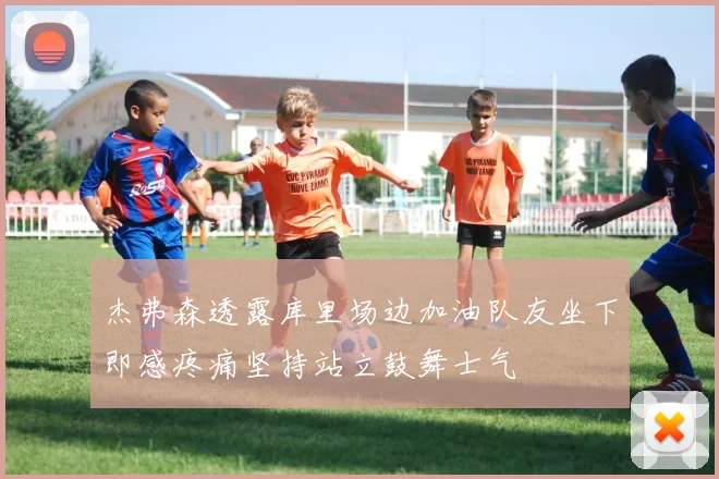 杰弗森透露库里场边加油队友坐下即感疼痛坚持站立鼓舞士气