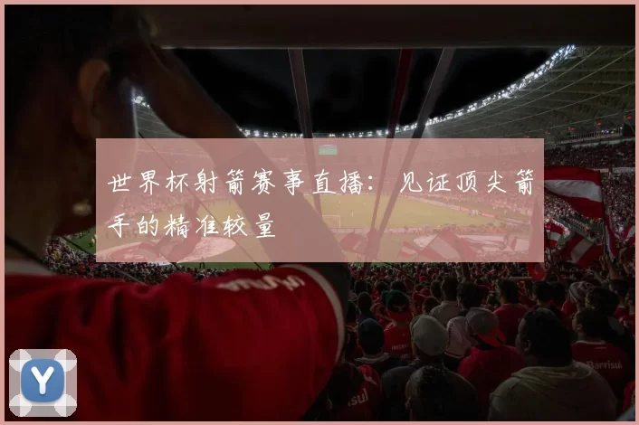 世界杯射箭赛事直播：见证顶尖箭手的精准较量