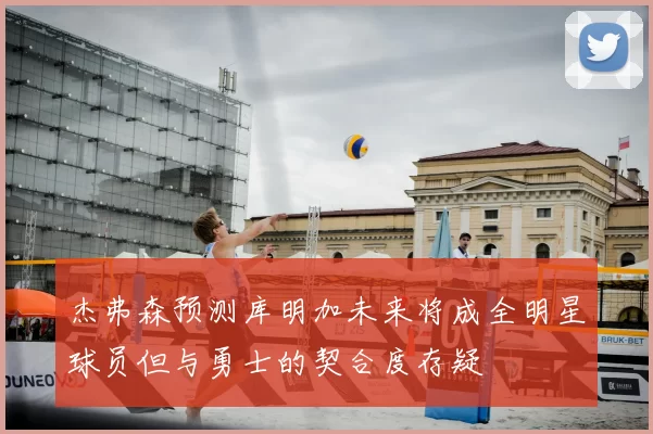杰弗森预测库明加未来将成全明星球员但与勇士的契合度存疑