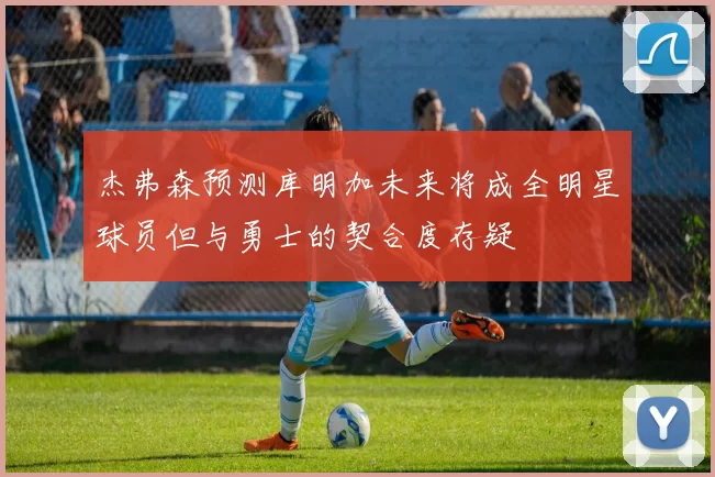 杰弗森预测库明加未来将成全明星球员但与勇士的契合度存疑