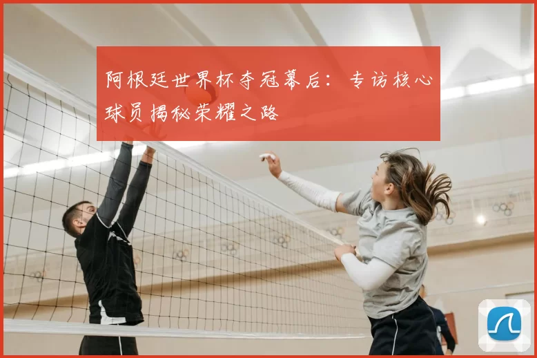 阿根廷世界杯夺冠幕后:专访核心球员揭秘荣耀之路