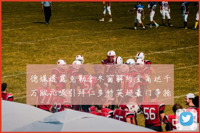 德媒透露克勒舍冬窗解约金高达千万欧元吸引拜仁多特英超豪门争抢