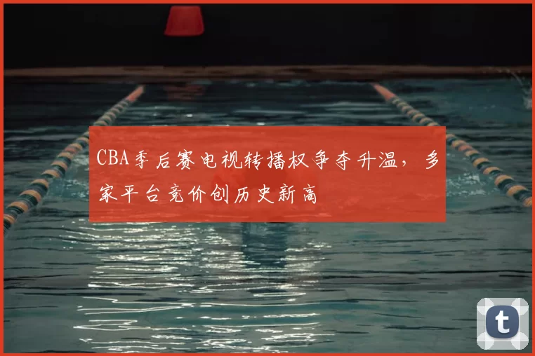 CBA季后赛电视转播权争夺升温，多家平台竞价创历史新高