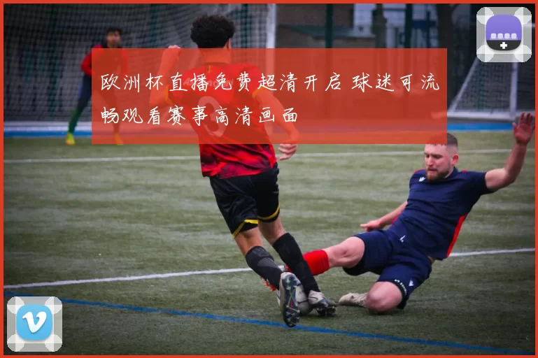 欧洲杯直播免费超清开启 球迷可流畅观看赛事高清画面