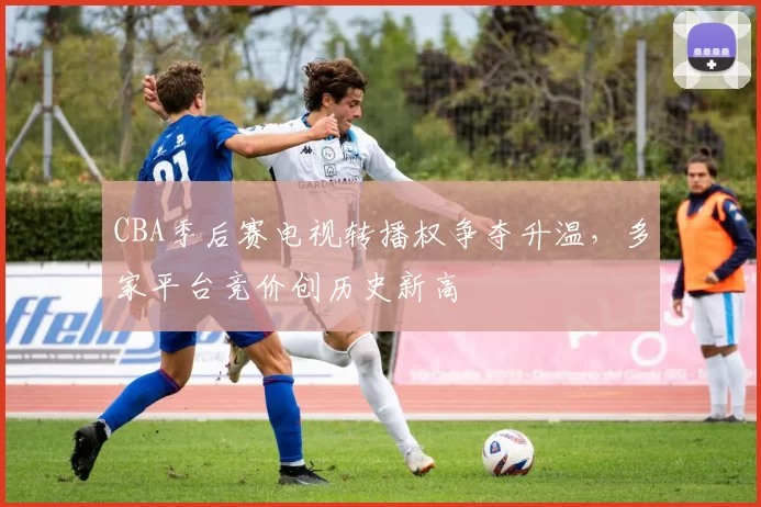 CBA季后赛电视转播权争夺升温，多家平台竞价创历史新高