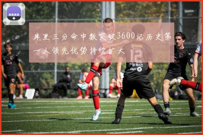 库里三分命中数突破3600记历史第一人领先优势持续扩大