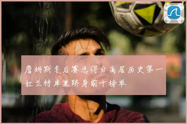 詹姆斯季后赛总得分高居历史第一杜兰特库里跻身前十榜单