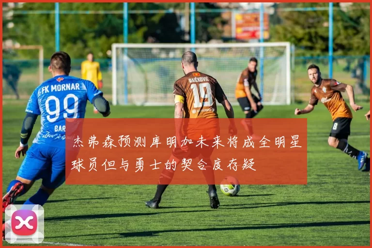 杰弗森预测库明加未来将成全明星球员但与勇士的契合度存疑