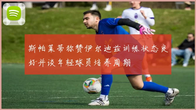 斯帕莱蒂称赞伊尔迪兹训练状态良好并谈年轻球员培养周期