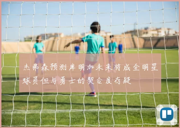 杰弗森预测库明加未来将成全明星球员但与勇士的契合度存疑