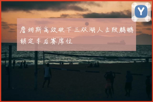 詹姆斯高效砍下三双湖人击败鹈鹕锁定季后赛席位