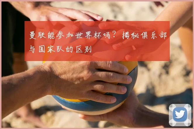 曼联能参加世界杯吗？揭秘俱乐部与国家队的区别