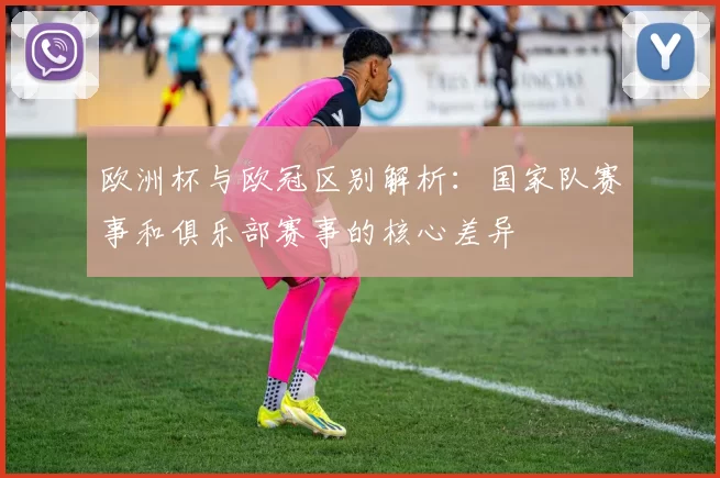 欧洲杯与欧冠区别解析：国家队赛事和俱乐部赛事的核心差异