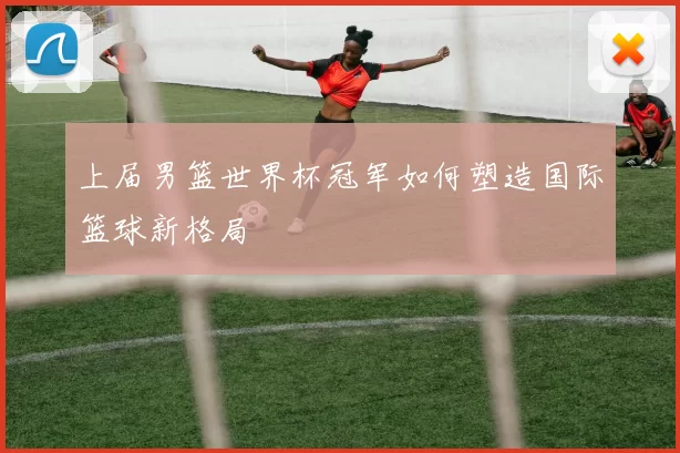 上届男篮世界杯冠军如何塑造国际篮球新格局