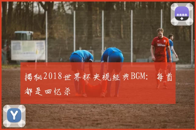 揭秘2018世界杯央视经典BGM：每首都是回忆杀