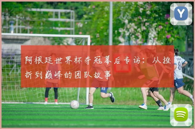 阿根廷世界杯夺冠幕后专访：从挫折到巅峰的团队故事
