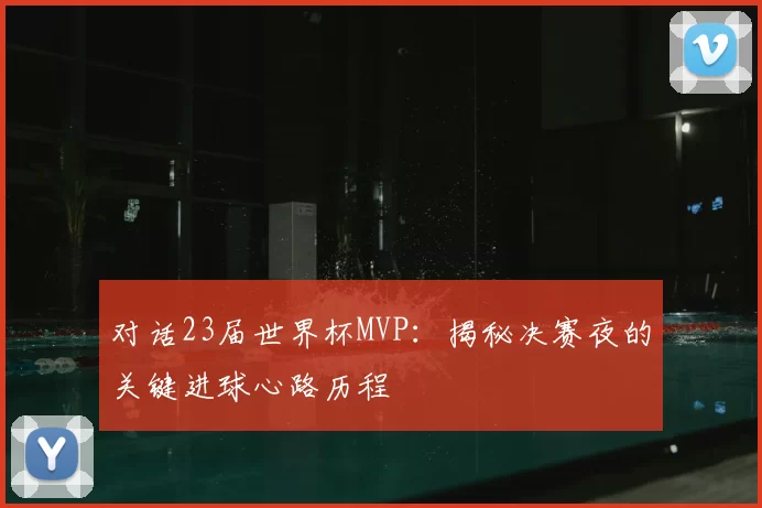 对话23届世界杯MVP：揭秘决赛夜的关键进球心路历程