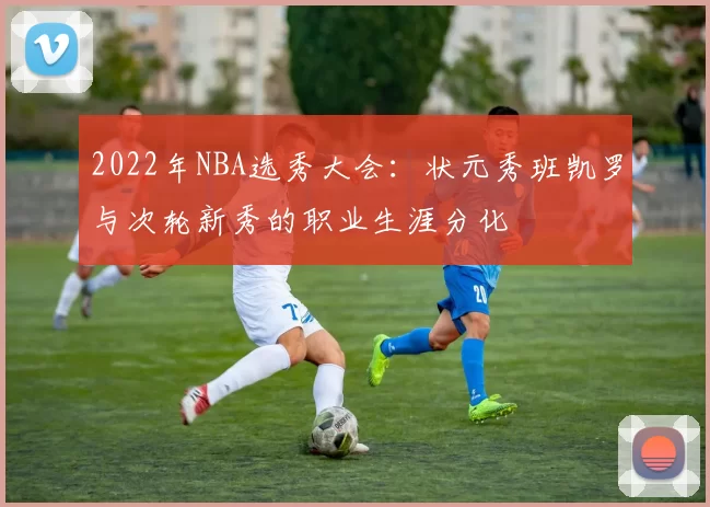 2022年NBA选秀大会：状元秀班凯罗与次轮新秀的职业生涯分化